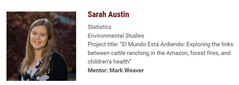 Headshot and details about Sarah Austin's major (statistics and environmental studies), Project title of thesis: El Mundo Esta Ardiendo: Exploring the links between cattle ranching in the Amazon, forest fires, and children's health." Mentor: Mark Weaver.